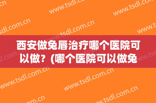 西安做兔唇治疗哪个医院可以做？(哪个医院可以做兔唇修复手术)