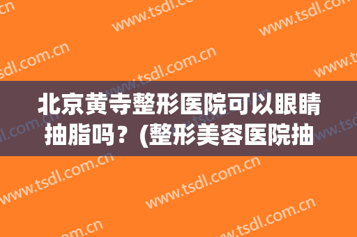 北京黄寺整形医院可以眼睛抽脂吗？(整形美容医院抽脂好)