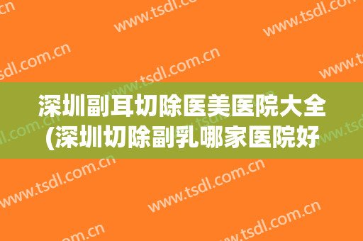 深圳副耳切除医美医院大全(深圳切除副乳哪家医院好) 深圳副耳切除医美医院大全(深圳切除副乳哪家医院好)