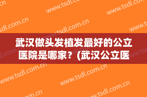 武汉做头发植发最好的公立医院是哪家？(武汉公立医院植发哪家强)