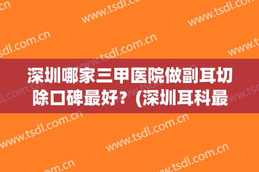 深圳哪家三甲医院做副耳切除口碑最好？(深圳耳科最好医院)