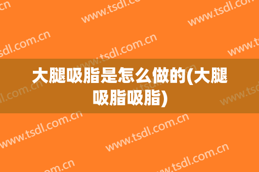 大腿吸脂是怎么做的(大腿吸脂吸脂)