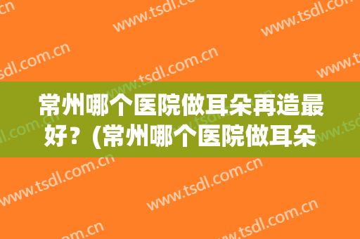常州哪个医院做耳朵再造最好？(常州哪个医院做耳朵再造最好的)