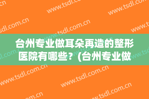 台州专业做耳朵再造的整形医院有哪些？(台州专业做耳朵再造的整形医院有哪些地方)