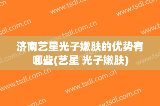 济南艺星光子嫩肤的优势有哪些(艺星 光子嫩肤)