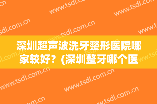 深圳超声波洗牙整形医院哪家较好？(深圳整牙哪个医院好)