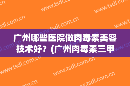 广州哪些医院做肉毒素美容技术好?(广州肉毒素三甲医院) 广州哪些医院做肉毒素美容技术好?(广州肉毒素三甲医院)