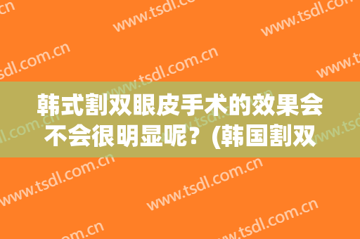 韩式割双眼皮手术的效果会不会很明显呢？(韩国割双眼皮!术后自然!宛如天生!)