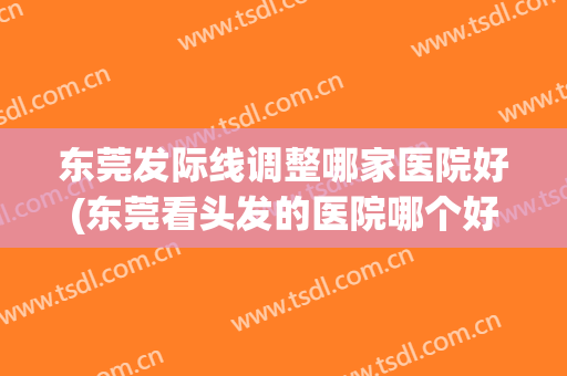 东莞发际线调整哪家医院好(东莞看头发的医院哪个好)
