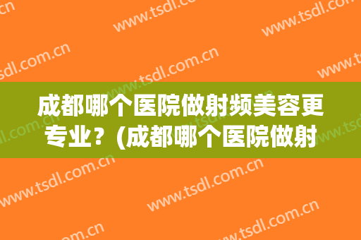 成都哪个医院做射频美容更专业？(成都哪个医院做射频消融效果好)