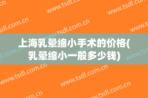 上海乳晕缩小手术的价格(乳晕缩小一般多少钱)
