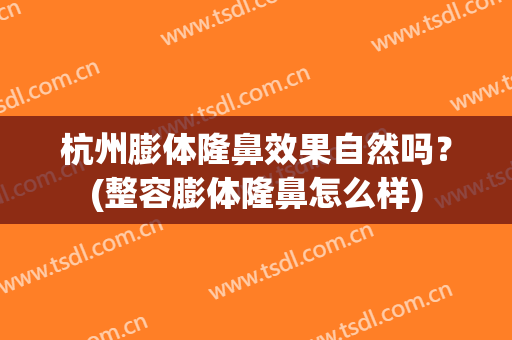 杭州膨体隆鼻效果自然吗？(整容膨体隆鼻怎么样)
