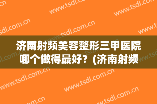 济南射频美容整形三甲医院哪个做得最好？(济南射频美容整形三甲医院哪个做得最好的)