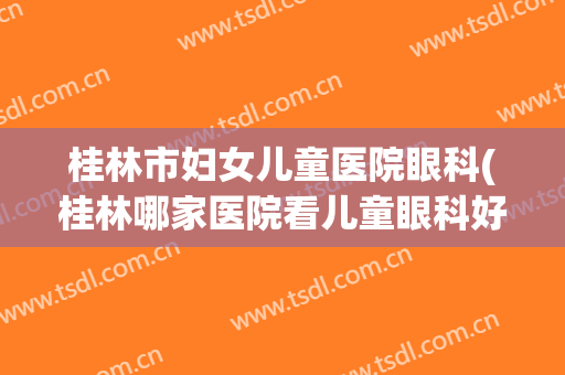 桂林市妇女儿童医院眼科(桂林哪家医院看儿童眼科好)