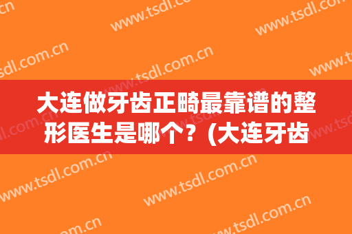 大连做牙齿正畸最靠谱的整形医生是哪个？(大连牙齿矫正哪里好)