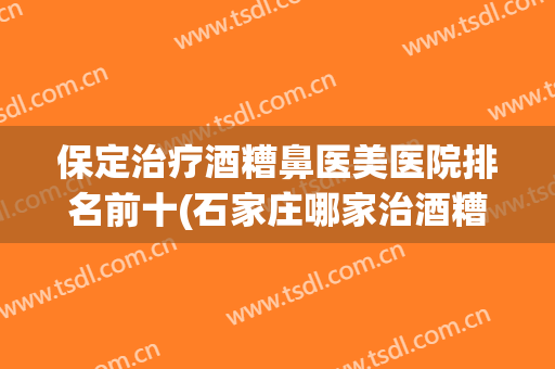 保定治疗酒糟鼻医美医院排名前十(石家庄哪家治酒糟鼻的医院比较好)