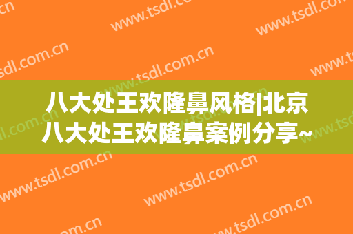 八大处王欢隆鼻风格|北京八大处王欢隆鼻案例分享~(八大处整形专家推荐)