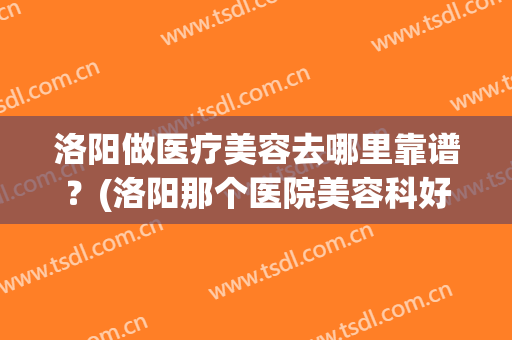 洛阳做医疗美容去哪里靠谱？(洛阳那个医院美容科好)