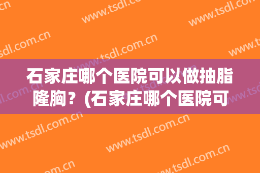 石家庄哪个医院可以做抽脂隆胸？(石家庄哪个医院可以做抽脂隆胸术)