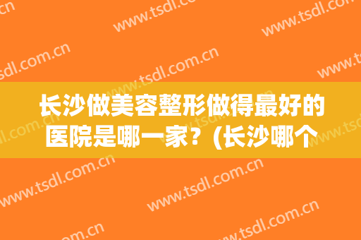 长沙做美容整形做得最好的医院是哪一家？(长沙哪个医院整形最好)