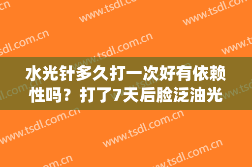 水光针多久打一次好有依赖性吗？打了7天后脸泛油光咋回事？(打完水光针后脸上泛油)