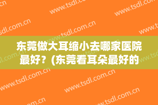 东莞做大耳缩小去哪家医院最好？(东莞看耳朵最好的医院)