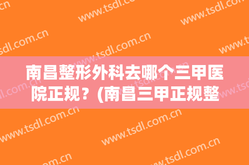南昌整形外科去哪个三甲医院正规？(南昌三甲正规整容医院)