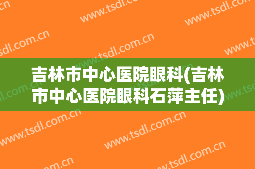 吉林市中心医院眼科(吉林市中心医院眼科石萍主任)