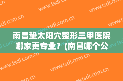 南昌垫太阳穴整形三甲医院哪家更专业?(南昌哪个公立医院整形好) 南昌垫太阳穴整形三甲医院哪家更专业?(南昌哪个公立医院整形好)