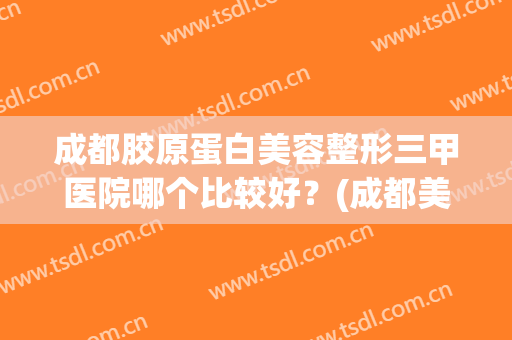 成都胶原蛋白美容整形三甲医院哪个比较好？(成都美容整形医院是三甲医院吗)