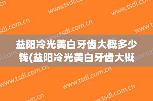 益阳冷光美白牙齿大概多少钱(益阳冷光美白牙齿大概多少钱一颗)