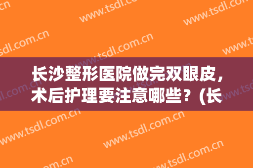 长沙整形医院做完双眼皮，术后护理要注意哪些？(长沙医院割双眼皮)