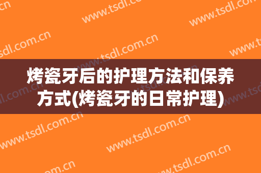 烤瓷牙后的护理方法和保养方式(烤瓷牙的日常护理)