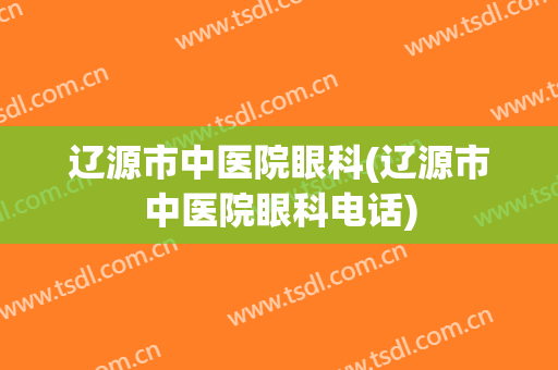 辽源市中医院眼科(辽源市中医院眼科电话)