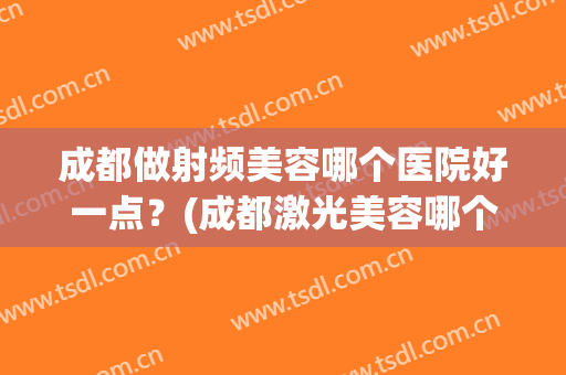 成都做射频美容哪个医院好一点？(成都激光美容哪个医院好)