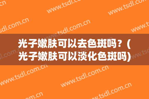 光子嫩肤可以去色斑吗？(光子嫩肤可以淡化色斑吗)