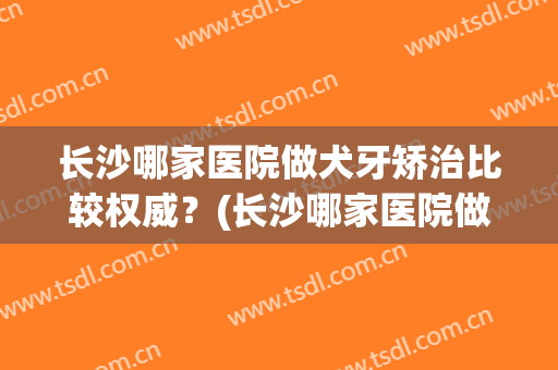 长沙哪家医院做犬牙矫治比较权威？(长沙哪家医院做犬牙矫治比较权威一点)