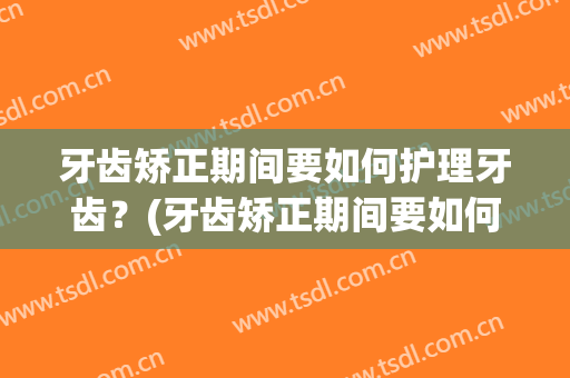牙齿矫正期间要如何护理牙齿？(牙齿矫正期间要如何护理牙齿呢)