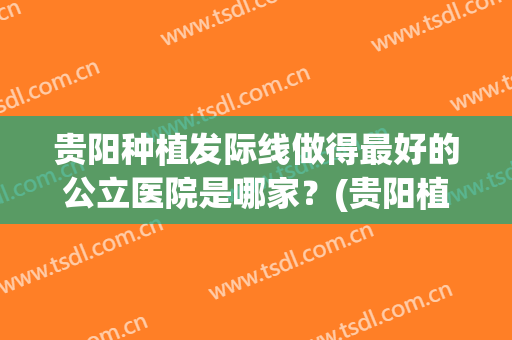 贵阳种植发际线做得最好的公立医院是哪家？(贵阳植发医院哪家好)