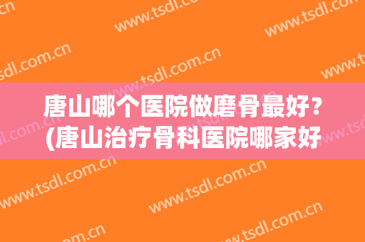 唐山哪个医院做磨骨最好？(唐山治疗骨科医院哪家好)