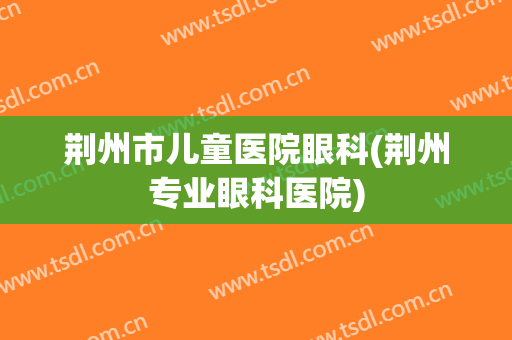 荆州市儿童医院眼科(荆州专业眼科医院)