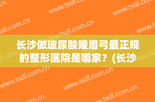 长沙做玻尿酸隆眉弓最正规的整形医院是哪家？(长沙做眉毛哪个医院好)