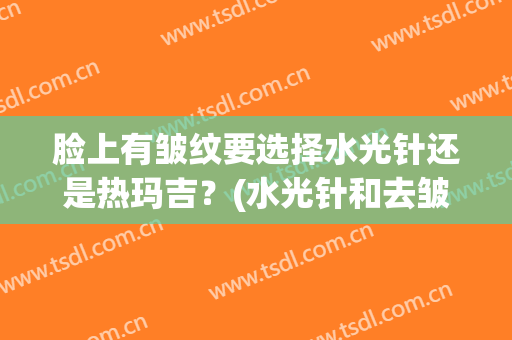 脸上有皱纹要选择水光针还是热玛吉？(水光针和去皱针有什么区别)