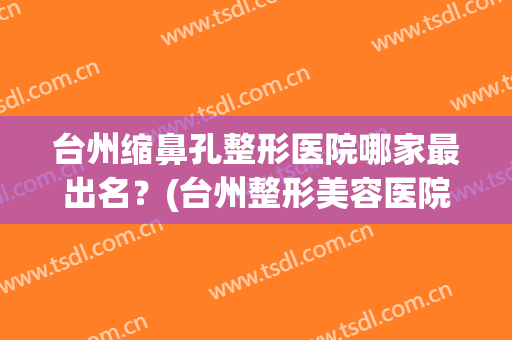 台州缩鼻孔整形医院哪家最出名?(台州整形美容医院哪个好) 台州缩鼻孔整形医院哪家最出名?(台州整形美容医院哪个好)