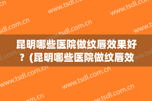 昆明哪些医院做纹唇效果好？(昆明哪些医院做纹唇效果好些)