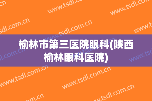 榆林市第三医院眼科(陕西榆林眼科医院)