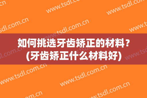 如何挑选牙齿矫正的材料？(牙齿矫正什么材料好)