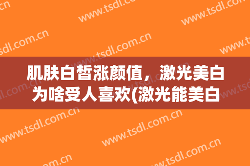 肌肤白皙涨颜值，激光美白为啥受人喜欢(激光能美白皮肤吗)