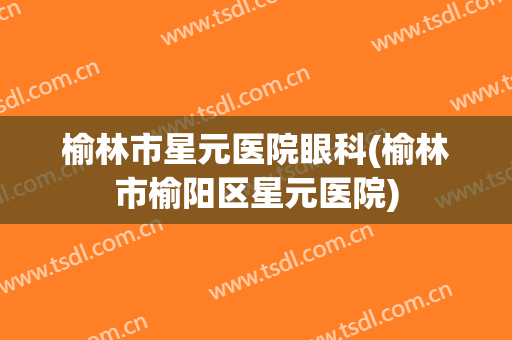 榆林市星元医院眼科(榆林市榆阳区星元医院)
