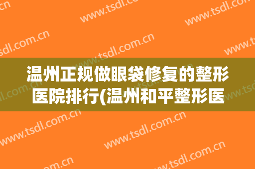 温州正规做眼袋修复的整形医院排行(温州和平整形医院做眼袋好么)